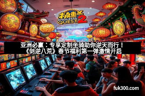 亚洲必赢：专享定制坐骑助你逆天而行！《剑逆八荒》春节福利第一弹激情开启